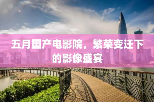 五月国产电影院，繁荣变迁下的影像盛宴