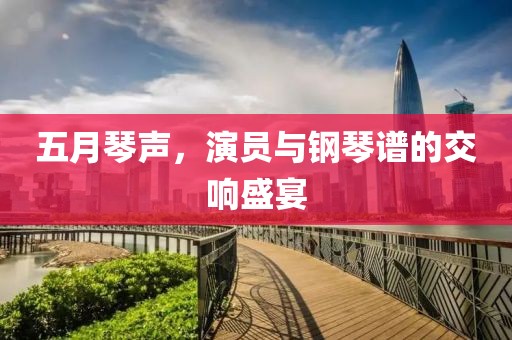 五月琴声，演员与钢琴谱的交响盛宴