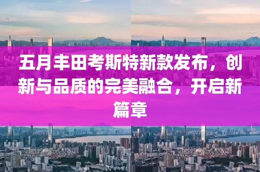 五月丰田考斯特新款发布，创新与品质的完美融合，开启新篇章