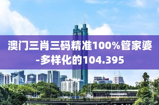 澳门三肖三码精准100%管家婆-多样化的104.395
