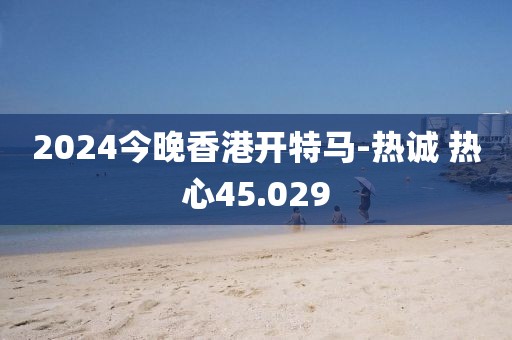 2024今晚香港开特马-热诚 热心45.029
