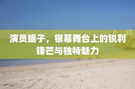 演员蝎子，银幕舞台上的锐利锋芒与独特魅力