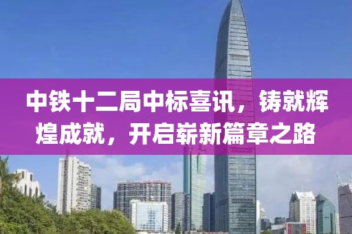 中铁十二局中标喜讯，铸就辉煌成就，开启崭新篇章之路