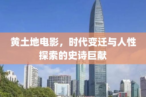 黄土地电影，时代变迁与人性探索的史诗巨献