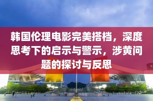 韩国伦理电影完美搭档，深度思考下的启示与警示，涉黄问题的探讨与反思