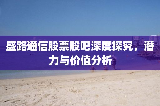 盛路通信股票股吧深度探究，潜力与价值分析