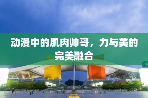 动漫中的肌肉帅哥，力与美的完美融合