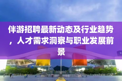 伴游招聘最新动态及行业趋势，人才需求洞察与职业发展前景