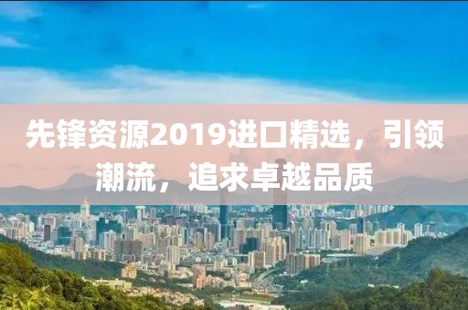 先锋资源2019进口精选，引领潮流，追求卓越品质