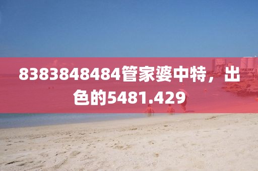 8383848484管家婆中特，出色的5481.429