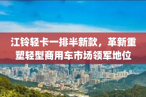 江铃轻卡一排半新款，革新重塑轻型商用车市场领军地位