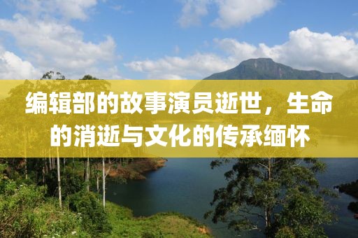 编辑部的故事演员逝世，生命的消逝与文化的传承缅怀