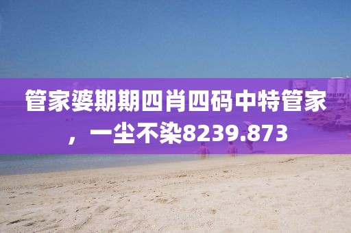管家婆期期四肖四码中特管家，一尘不染8239.873