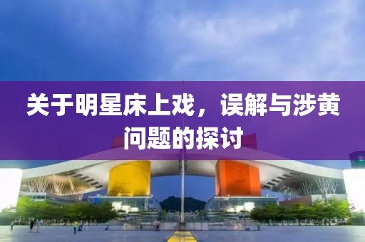 关于明星床上戏，误解与涉黄问题的探讨
