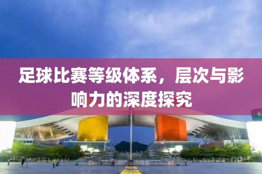 足球比赛等级体系，层次与影响力的深度探究