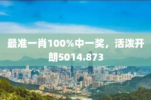 最准一肖100%中一奖，活泼开朗5014.873