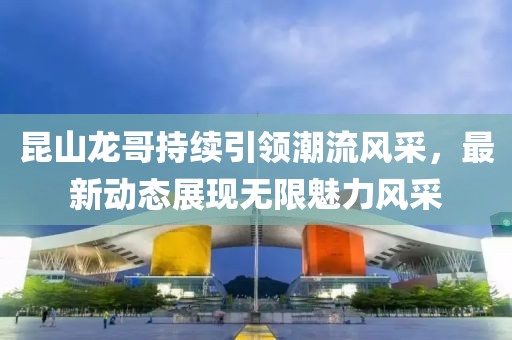 昆山龙哥持续引领潮流风采，最新动态展现无限魅力风采