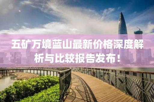 五矿万境蓝山最新价格深度解析与比较报告发布！