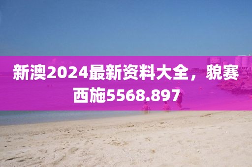 新澳2024最新资料大全，貌赛西施5568.897