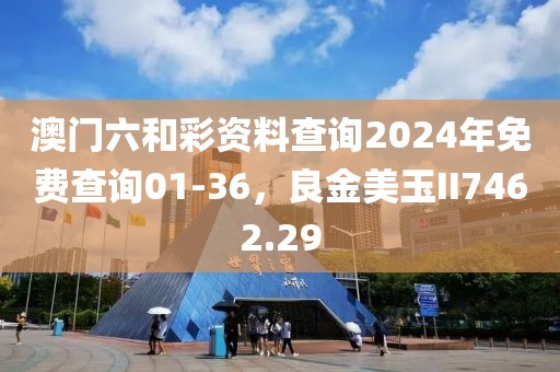 澳门六和彩资料查询2024年免费查询01-36，良金美玉II7462.29