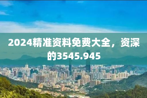 2024精准资料免费大全，资深的3545.945