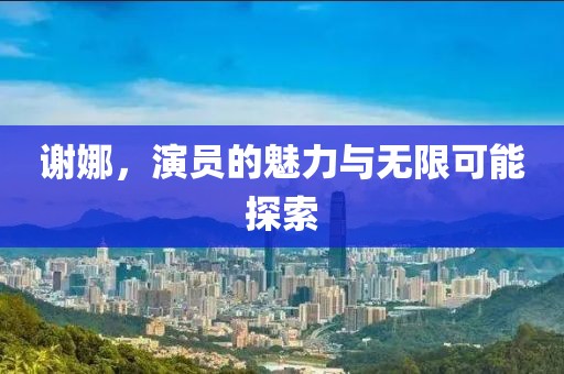 谢娜，演员的魅力与无限可能探索