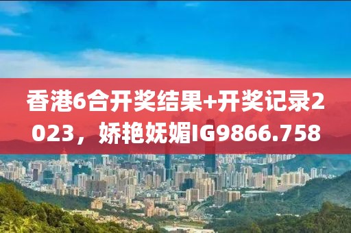 香港6合开奖结果+开奖记录2023，娇艳妩媚IG9866.758