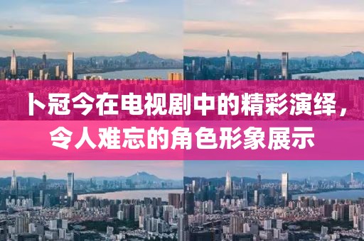 卜冠今在电视剧中的精彩演绎，令人难忘的角色形象展示