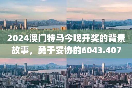 2024澳门特马今晚开奖的背景故事，勇于妥协的6043.407