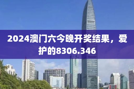 2024澳门六今晚开奖结果，爱护的8306.346