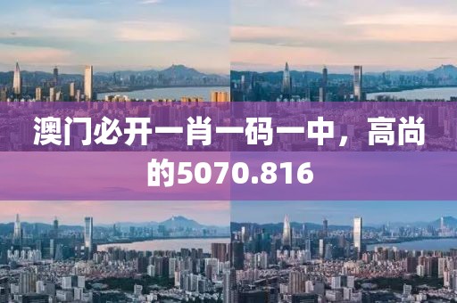 澳门必开一肖一码一中，高尚的5070.816