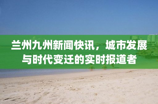 兰州九州新闻快讯，城市发展与时代变迁的实时报道者