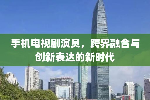 手机电视剧演员，跨界融合与创新表达的新时代