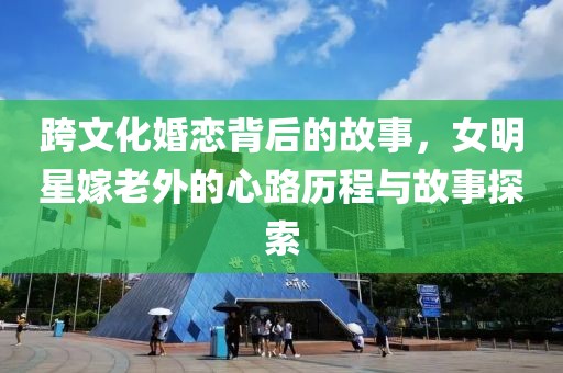 跨文化婚恋背后的故事，女明星嫁老外的心路历程与故事探索