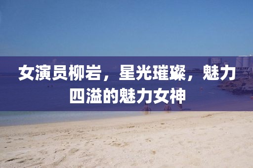 女演员柳岩，星光璀璨，魅力四溢的魅力女神