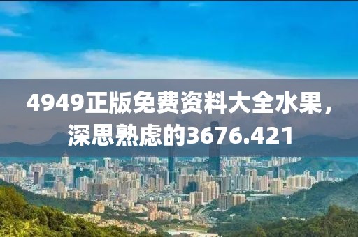 4949正版免费资料大全水果，深思熟虑的3676.421