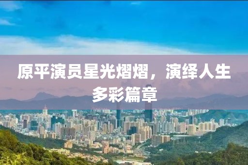 原平演员星光熠熠，演绎人生多彩篇章