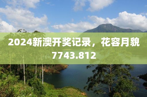 2024新澳开奖记录，花容月貌7743.812