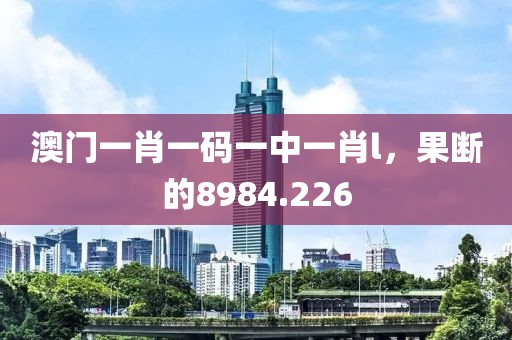澳门一肖一码一中一肖l，果断的8984.226