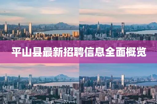 平山县最新招聘信息全面概览