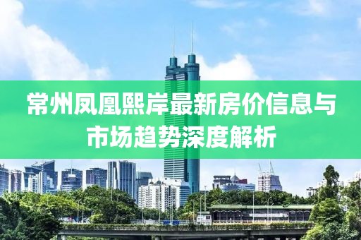 常州凤凰熙岸最新房价信息与市场趋势深度解析