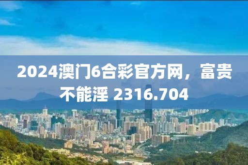 2024澳门6合彩官方网，富贵不能淫 2316.704