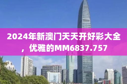 2024年新澳门天天开好彩大全，优雅的MM6837.757