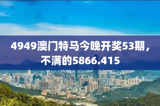 4949澳门特马今晚开奖53期，不满的5866.415