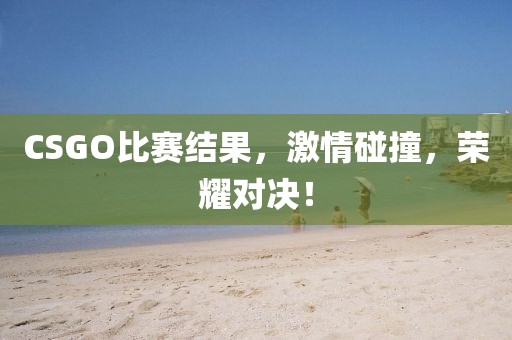 CSGO比赛结果，激情碰撞，荣耀对决！