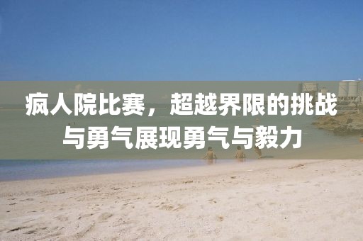 疯人院比赛，超越界限的挑战与勇气展现勇气与毅力