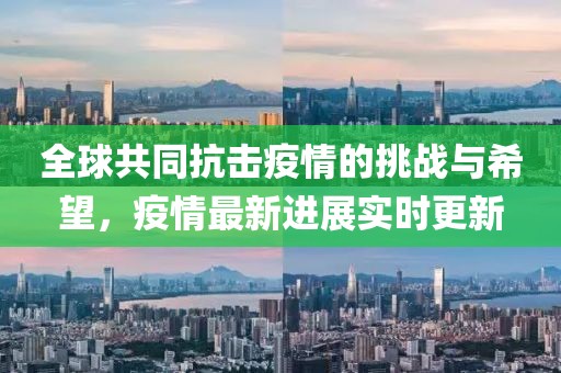 全球共同抗击疫情的挑战与希望，疫情最新进展实时更新