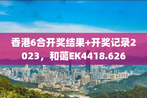 香港6合开奖结果+开奖记录2023，和蔼EK4418.626