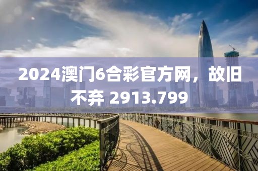 2024澳门6合彩官方网，故旧不弃 2913.799