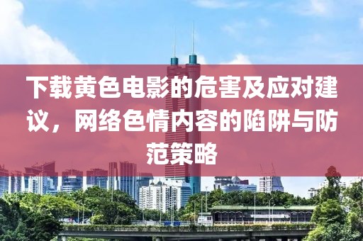 下载黄色电影的危害及应对建议，网络色情内容的陷阱与防范策略